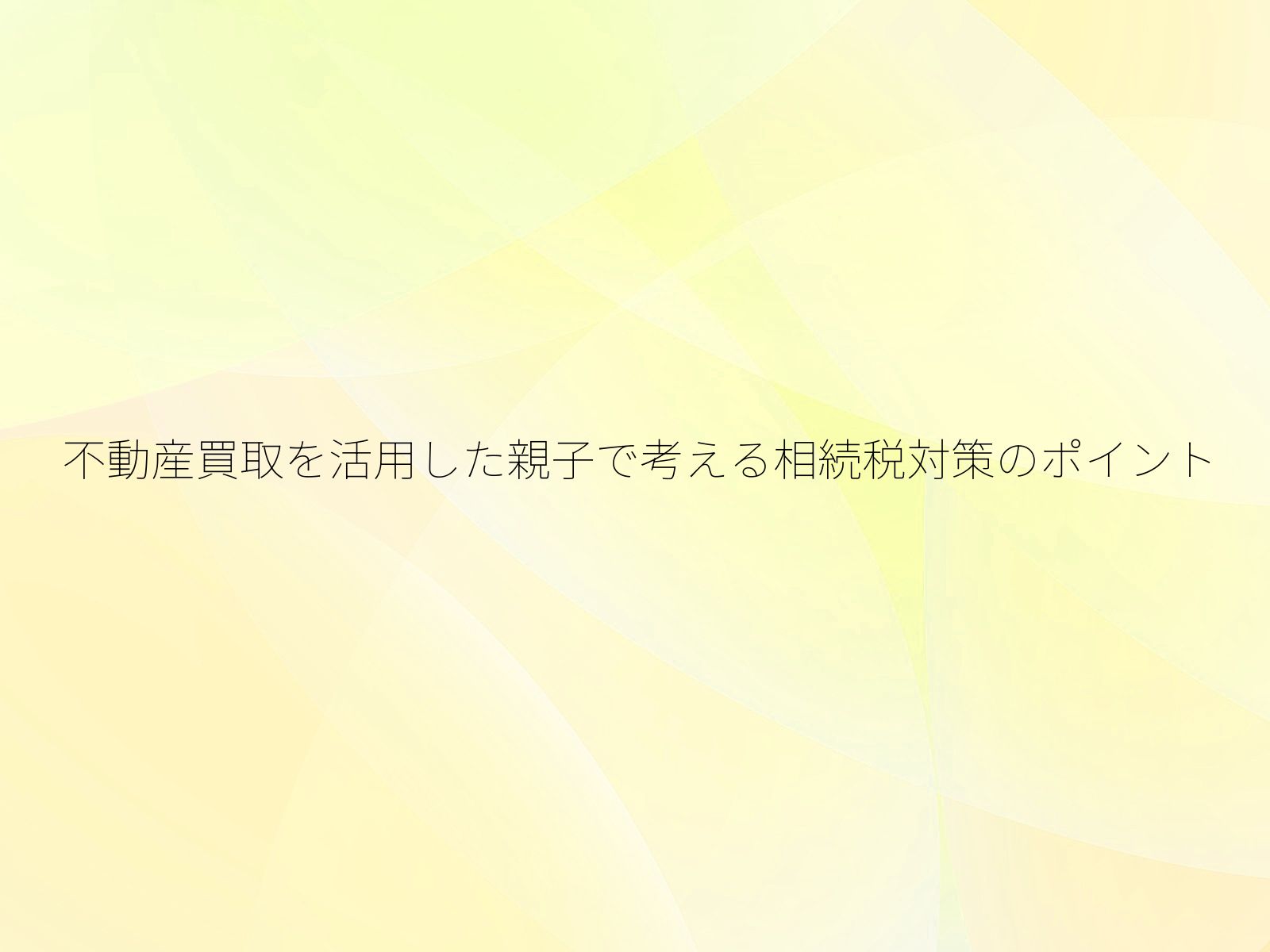 不動産買取を活用した親子で考える相続税対策のポイント